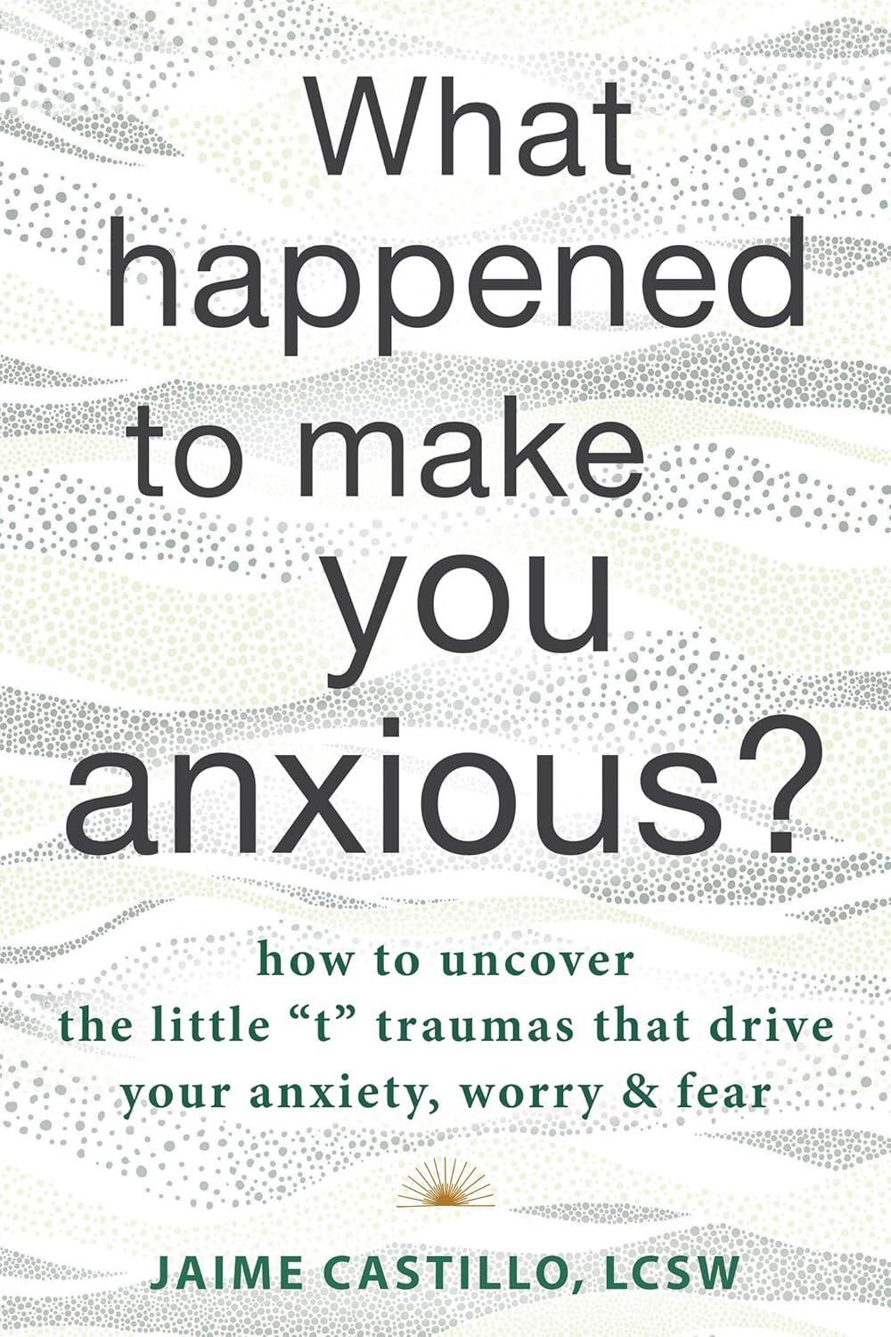What Happened to Make You Anxious?: How to Uncover the Little ''t'' Traumas that Drive Your Anxiety, Worry, and Fear