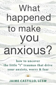 What Happened to Make You Anxious?: How to Uncover the Little ''t'' Traumas that Drive Your Anxiety, Worry, and Fear